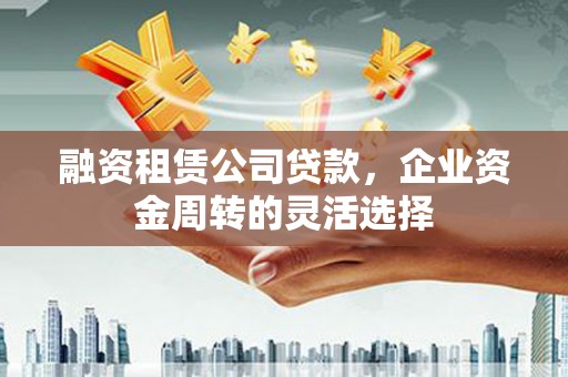 利辛融资租赁公司贷款，企业资金周转的灵活选择