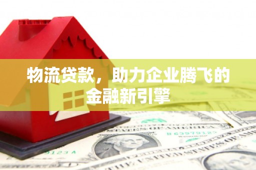 利辛物流贷款，助力企业腾飞的金融新引擎
