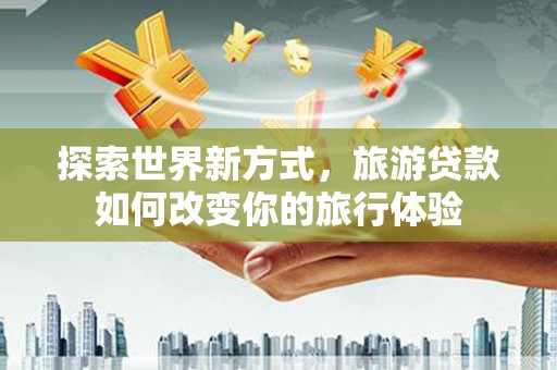 利辛探索世界新方式，旅游贷款如何改变你的旅行体验
