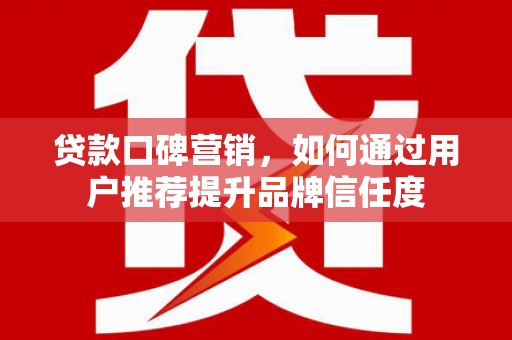 利辛贷款口碑营销，如何通过用户推荐提升品牌信任度