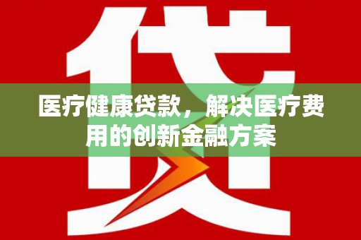 利辛医疗健康贷款，解决医疗费用的创新金融方案