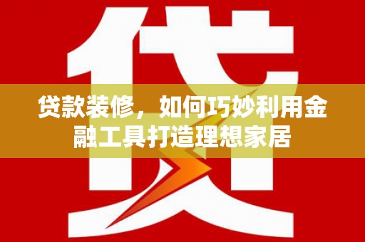 利辛贷款装修，如何巧妙利用金融工具打造理想家居