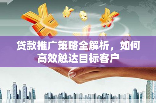 利辛贷款推广策略全解析，如何高效触达目标客户