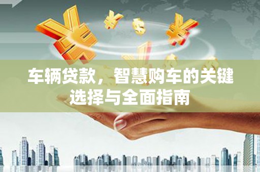 利辛车辆贷款，智慧购车的关键选择与全面指南