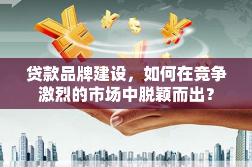 利辛贷款品牌建设，如何在竞争激烈的市场中脱颖而出？