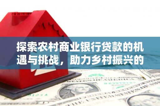 利辛探索农村商业银行贷款的机遇与挑战，助力乡村振兴的金融引擎