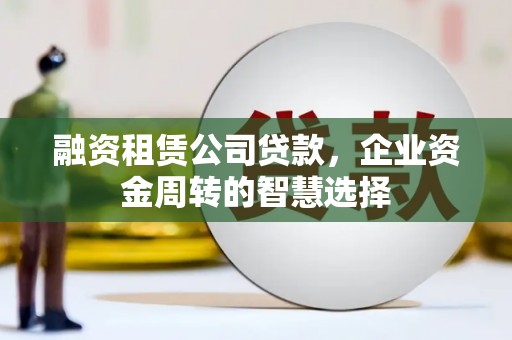 利辛融资租赁公司贷款，企业资金周转的智慧选择