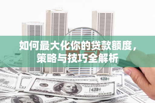 利辛如何最大化你的贷款额度，策略与技巧全解析