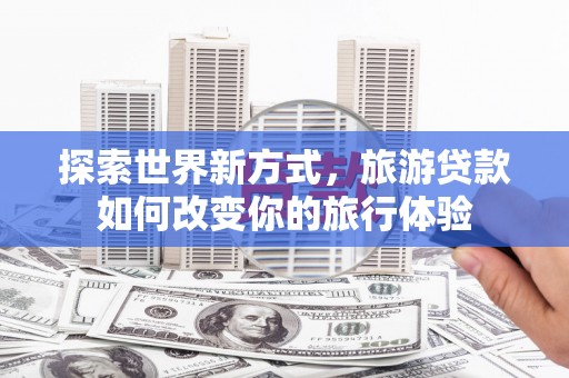 利辛探索世界新方式，旅游贷款如何改变你的旅行体验