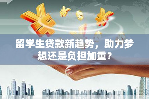 利辛留学生贷款新趋势，助力梦想还是负担加重？
